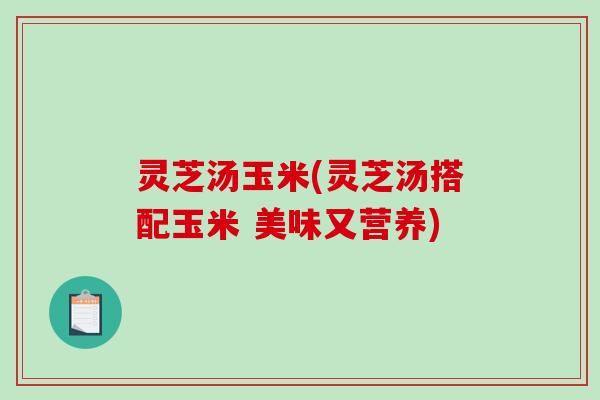 灵芝汤玉米(灵芝汤搭配玉米 美味又营养)