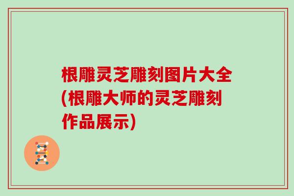 根雕灵芝雕刻图片大全(根雕大师的灵芝雕刻作品展示)