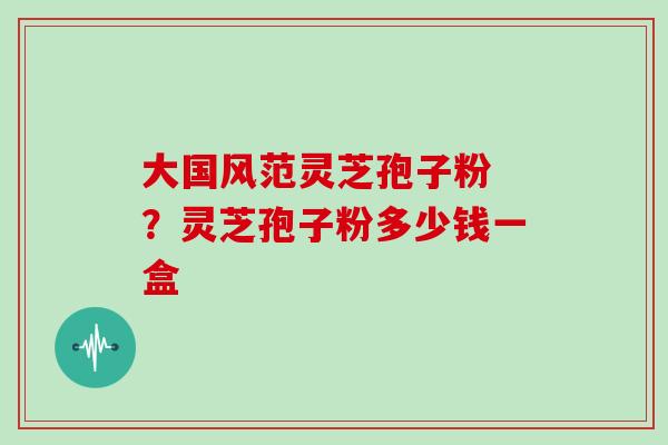 大国风范灵芝孢子粉 ？灵芝孢子粉多少钱一盒