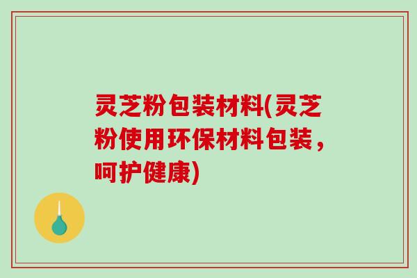灵芝粉包装材料(灵芝粉使用环保材料包装，呵护健康)