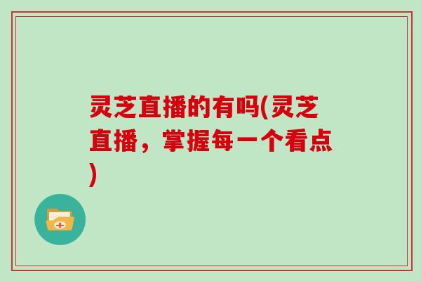 灵芝直播的有吗(灵芝直播，掌握每一个看点)