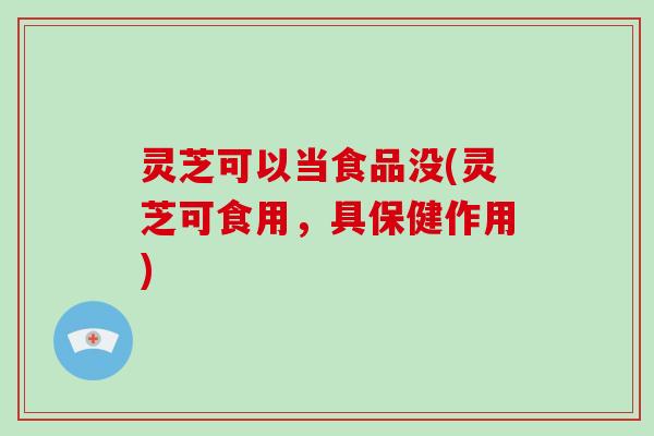 灵芝可以当食品没(灵芝可食用，具保健作用)