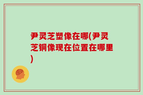 尹灵芝塑像在哪(尹灵芝铜像现在位置在哪里)