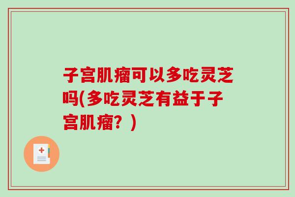 子宫可以多吃灵芝吗(多吃灵芝有益于子宫？)