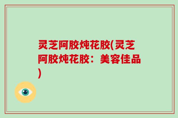 灵芝阿胶炖花胶(灵芝阿胶炖花胶：美容佳品)