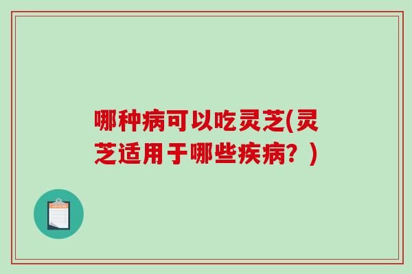 哪种可以吃灵芝(灵芝适用于哪些?) 哪种可以吃灵芝(灵芝适用于哪些?)