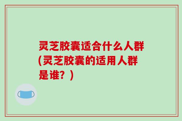 灵芝胶囊适合什么人群(灵芝胶囊的适用人群是谁？)