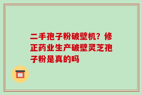 二手孢子粉破壁机?修正药业生产破壁灵芝孢子粉是真的吗 二手孢子粉破壁机?修正药业生产破壁灵芝孢子粉是真的吗