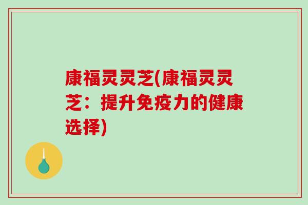 康福灵灵芝(康福灵灵芝:提升免疫力的健康选择) 康福灵灵芝(康福灵灵芝:提升免疫力的健康选择)