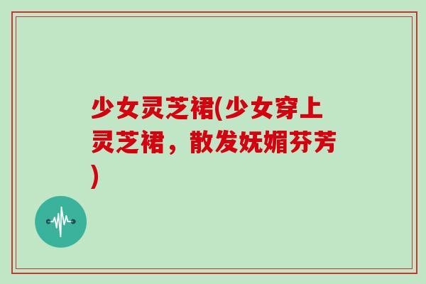 少女灵芝裙(少女穿上灵芝裙,散发妩媚芬芳) 少女灵芝裙(少女穿上灵芝裙,散发妩媚芬芳)