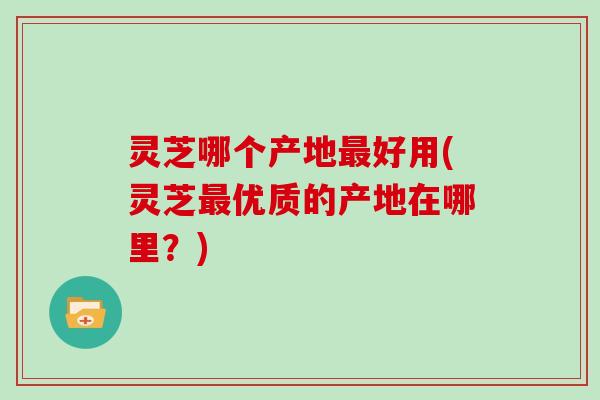 灵芝哪个产地好用(灵芝优质的产地在哪里?) 灵芝哪个产地好用(灵芝优质的产地在哪里?)