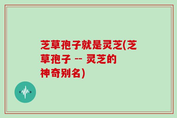 芝草孢子就是灵芝(芝草孢子 -- 灵芝的神奇别名) 芝草孢子就是灵芝(芝草孢子 -- 灵芝的神奇别名)