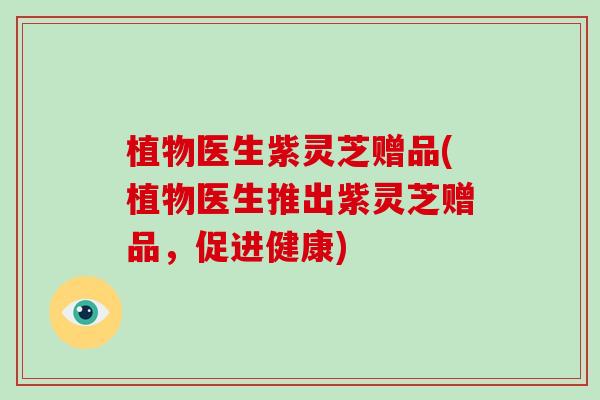 植物医生紫灵芝赠品(植物医生推出紫灵芝赠品,促进健康) 植物医生紫灵芝赠品(植物医生推出紫灵芝赠品,促进健康)