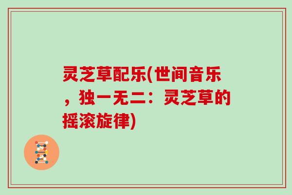 灵芝草配乐(世间音乐,独一无二:灵芝草的摇滚旋律) 灵芝草配乐(世间音乐,独一无二:灵芝草的摇滚旋律)