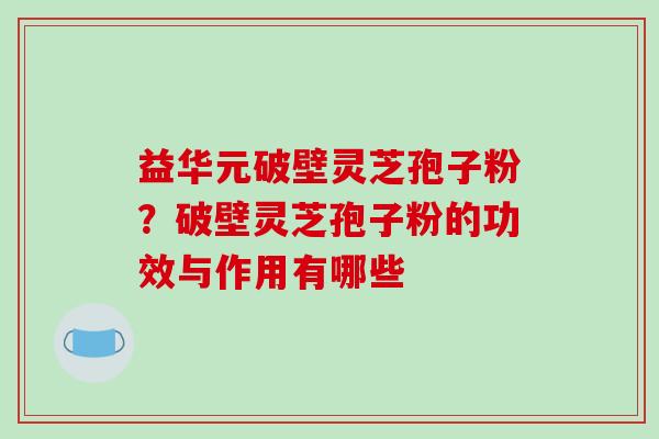 益华元破壁灵芝孢子粉？破壁灵芝孢子粉的功效与作用有哪些
