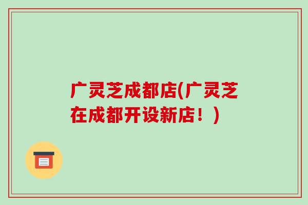 广灵芝成都店(广灵芝在成都开设新店！)