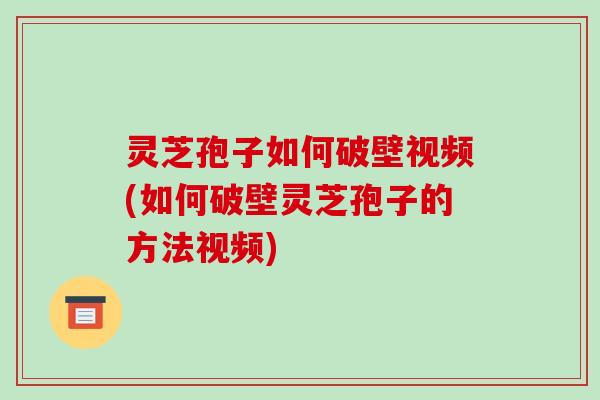 灵芝孢子如何破壁视频(如何破壁灵芝孢子的方法视频)