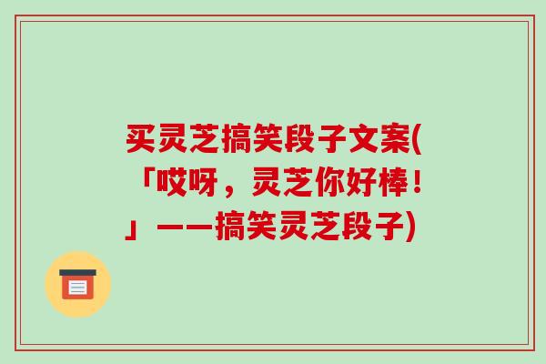 买灵芝搞笑段子文案(「哎呀，灵芝你好棒！」——搞笑灵芝段子)