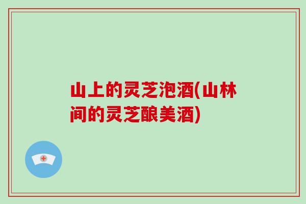 山上的灵芝泡酒(山林间的灵芝酿美酒)