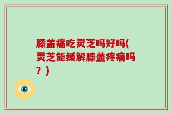 膝盖痛吃灵芝吗好吗(灵芝能缓解膝盖吗？)