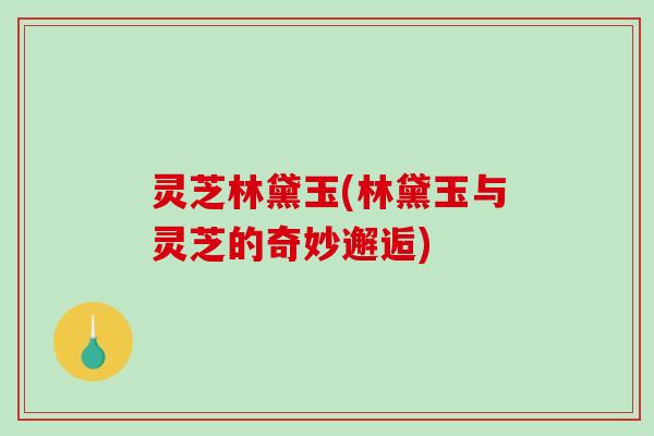 灵芝林黛玉(林黛玉与灵芝的奇妙邂逅)