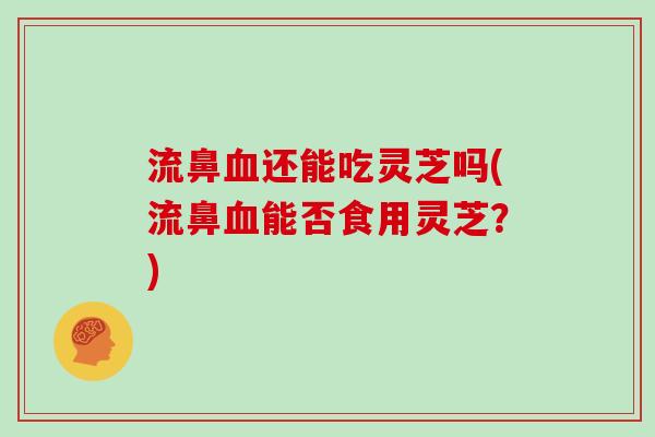 流鼻还能吃灵芝吗(流鼻能否食用灵芝？)
