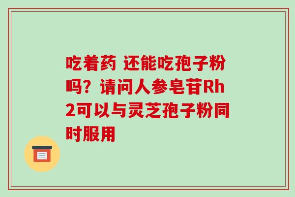 吃着药 还能吃孢子粉吗？请问人参皂苷Rh2可以与灵芝孢子粉同时服用