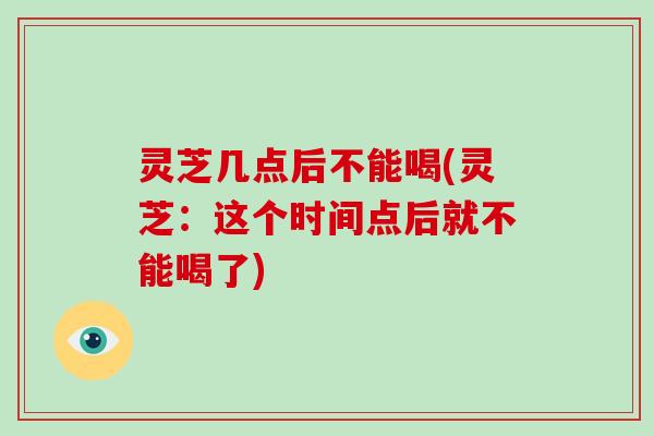 灵芝几点后不能喝(灵芝：这个时间点后就不能喝了)