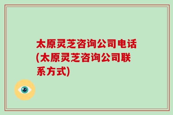 太原灵芝咨询公司电话(太原灵芝咨询公司联系方式)