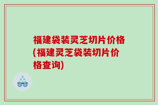 福建袋装灵芝切片价格(福建灵芝袋装切片价格查询)