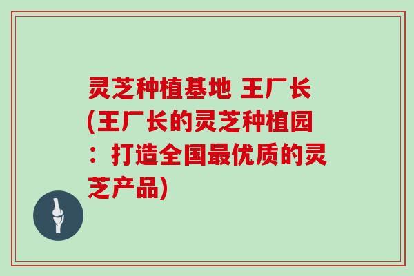 灵芝种植基地 王厂长(王厂长的灵芝种植园：打造全国优质的灵芝产品)