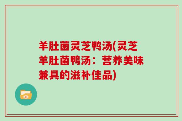 羊肚菌灵芝鸭汤(灵芝羊肚菌鸭汤：营养美味兼具的滋补佳品)