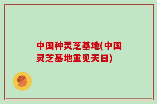 中国种灵芝基地(中国灵芝基地重见天日)
