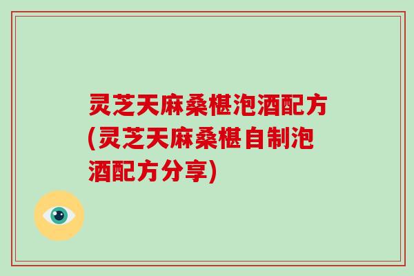 灵芝天麻桑椹泡酒配方(灵芝天麻桑椹自制泡酒配方分享)