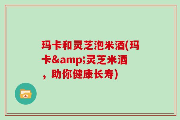玛卡和灵芝泡米酒(玛卡&灵芝米酒，助你健康长寿)