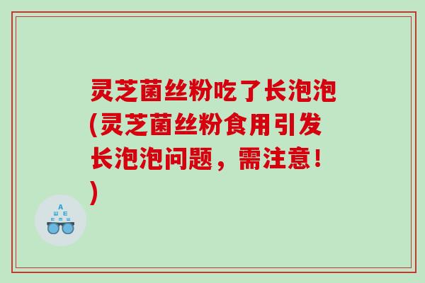 灵芝菌丝粉吃了长泡泡(灵芝菌丝粉食用引发长泡泡问题，需注意！)
