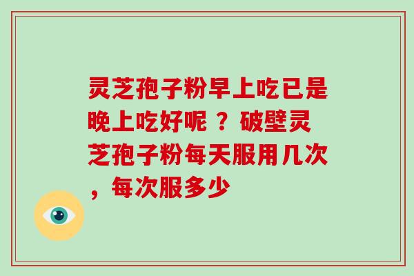 灵芝孢子粉早上吃已是晚上吃好呢 ？破壁灵芝孢子粉每天服用几次，每次服多少