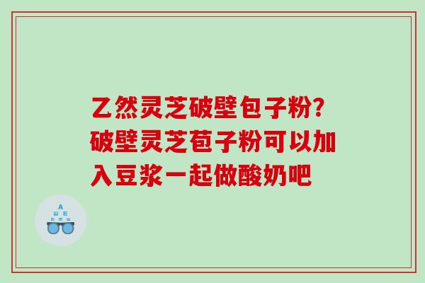 乙然灵芝破壁包子粉？破壁灵芝苞子粉可以加入豆浆一起做酸奶吧