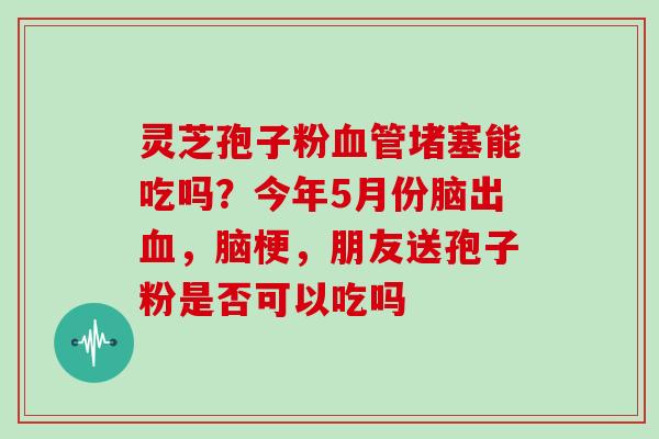 灵芝孢子粉堵塞能吃吗？今年5月份脑出，脑梗，朋友送孢子粉是否可以吃吗
