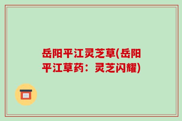 岳阳平江灵芝草(岳阳平江草药：灵芝闪耀)
