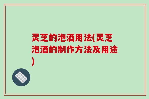 灵芝的泡酒用法(灵芝泡酒的制作方法及用途)