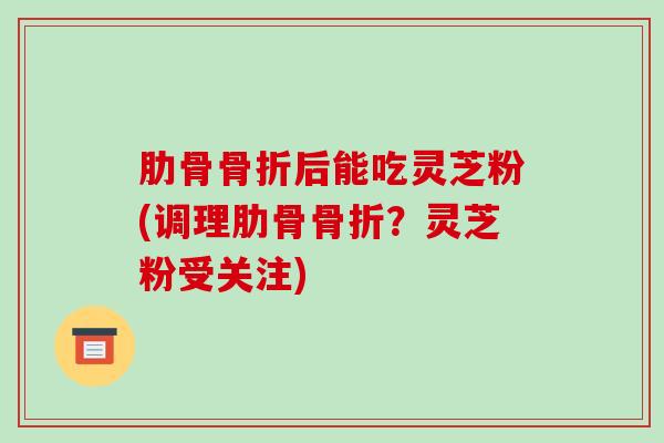 肋骨骨折后能吃灵芝粉(调理肋骨骨折？灵芝粉受关注)
