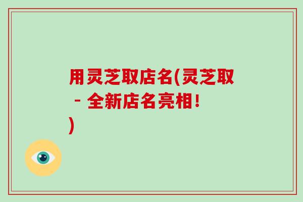用灵芝取店名(灵芝取 - 全新店名亮相！)