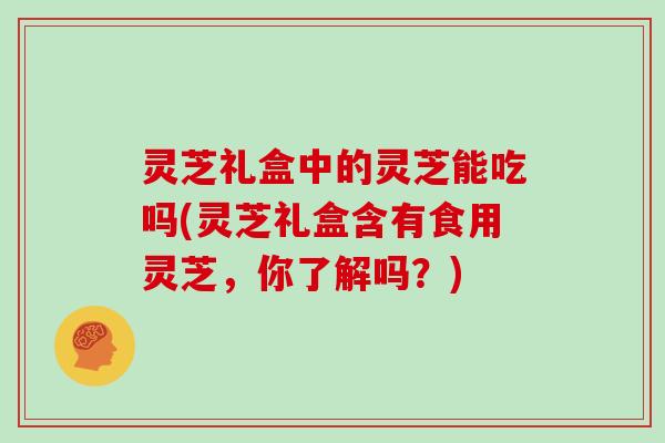 灵芝礼盒中的灵芝能吃吗(灵芝礼盒含有食用灵芝，你了解吗？)