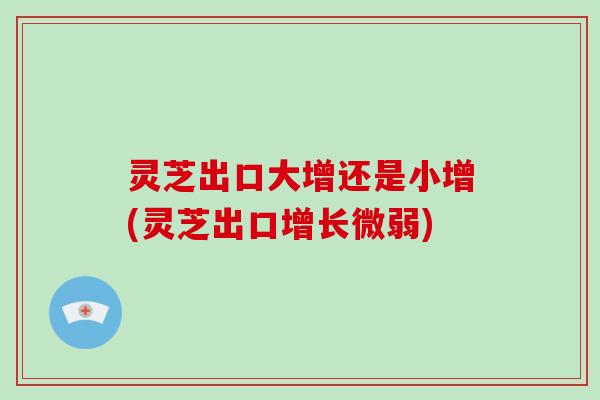 灵芝出口大增还是小增(灵芝出口增长微弱)