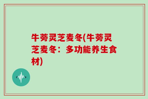 牛蒡灵芝麦冬(牛蒡灵芝麦冬：多功能养生食材)