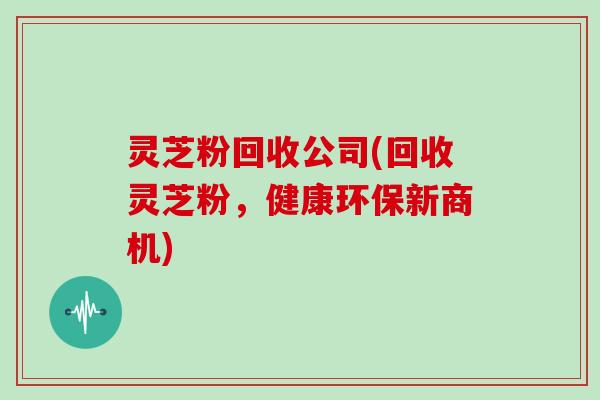 灵芝粉回收公司(回收灵芝粉，健康环保新商机)