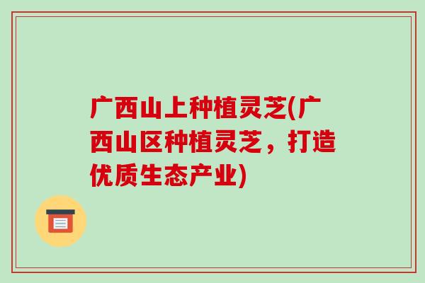广西山上种植灵芝(广西山区种植灵芝，打造优质生态产业)