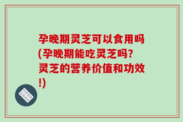 孕晚期灵芝可以食用吗(孕晚期能吃灵芝吗？灵芝的营养价值和功效!)