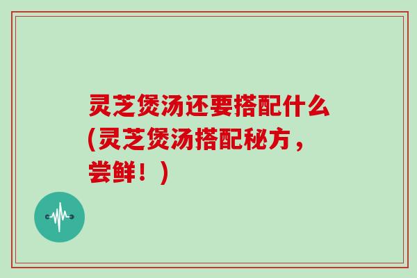 灵芝煲汤还要搭配什么(灵芝煲汤搭配秘方，尝鲜！)